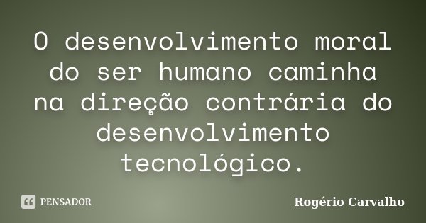 O desenvolvimento moral do ser humano caminha na direção contrária do desenvolvimento tecnológico.... Frase de Rogério Carvalho.