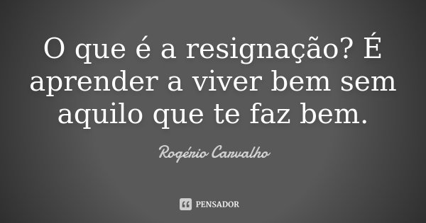 O que é a resignação? É aprender a viver bem sem aquilo que te faz bem.... Frase de Rogério Carvalho.