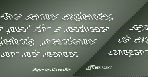 Para sermos exigentes, seja qual for a natureza da exigência, precisamos começar por nós mesmos.... Frase de Rogério Carvalho.