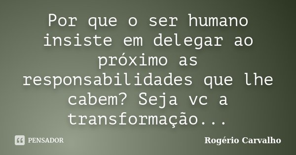 Por que o ser humano insiste em delegar ao próximo as responsabilidades que lhe cabem? Seja vc a transformação...... Frase de Rogério Carvalho.