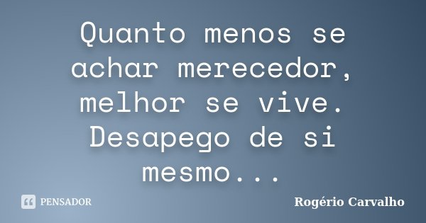 Quanto menos se achar merecedor, melhor se vive. Desapego de si mesmo...... Frase de Rogério Carvalho.