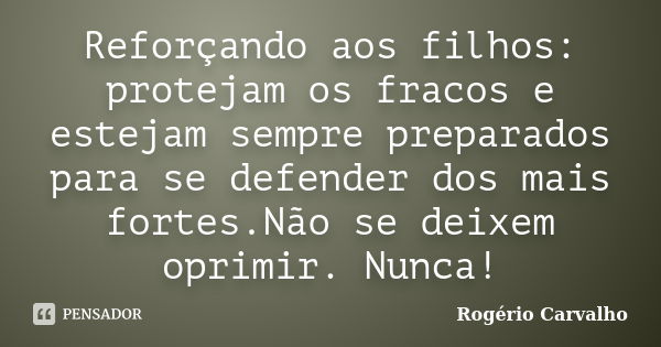 Reforçando aos filhos: protejam os fracos e estejam sempre preparados para se defender dos mais fortes.Não se deixem oprimir. Nunca!... Frase de Rogério Carvalho.