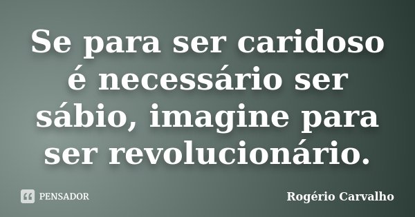Se para ser caridoso é necessário ser sábio, imagine para ser revolucionário.... Frase de Rogério Carvalho.