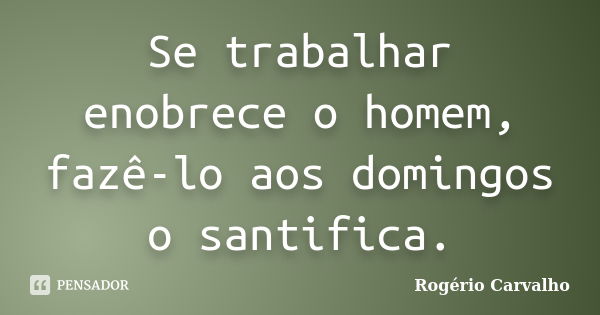 Se trabalhar enobrece o homem, fazê-lo aos domingos o santifica.... Frase de Rogério Carvalho.