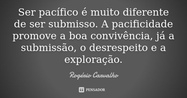 Ser pacífico é muito diferente de ser submisso. A pacificidade promove a boa convivência, já a submissão, o desrespeito e a exploração.... Frase de Rogério Carvalho.