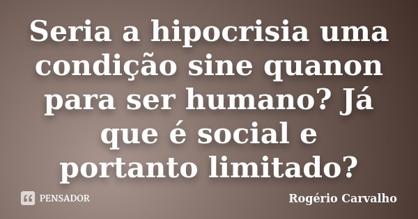 Seria a hipocrisia uma condição sine quanon para ser humano? Já que é social e portanto limitado?... Frase de Rogério carvalho.