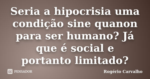 Seria a hipocrisia uma condição sine quanon para ser humano? Já que é social e portanto limitado?... Frase de Rogério carvalho.