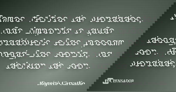 Somos feitos de verdades, não importa o quão desagradáveis elas possam ser. Renegá-las seria, na verdade, deixar de ser.... Frase de Rogério Carvalho.