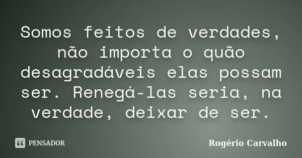 Somos feitos de verdades, não importa o quão desagradáveis elas possam ser. Renegá-las seria, na verdade, deixar de ser.... Frase de Rogério Carvalho.