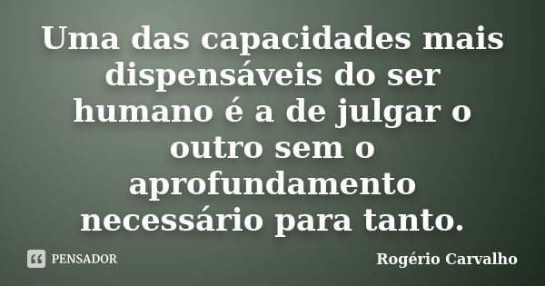 Uma das capacidades mais dispensáveis do ser humano é a de julgar o outro sem o aprofundamento necessário para tanto.... Frase de Rogério Carvalho.