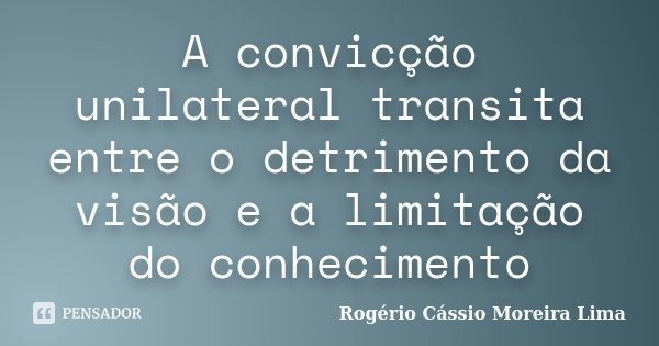 A convicção unilateral transita entre o detrimento da visão e a limitação do conhecimento... Frase de Rogério Cássio Moreira Lima.