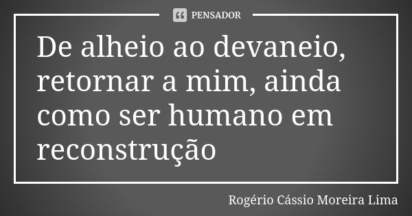 De alheio ao devaneio, retornar a mim, ainda como ser humano em reconstrução... Frase de Rogério Cássio Moreira Lima.