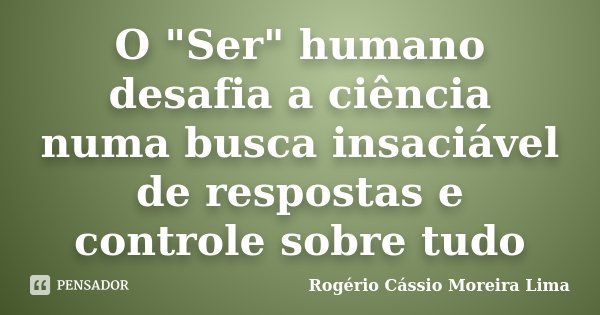 O "Ser" humano desafia a ciência numa busca insaciável de respostas e controle sobre tudo... Frase de Rogério Cássio Moreira Lima.