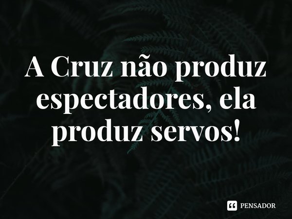 ⁠A Cruz não produz espectadores, ela produz servos!... Frase de Rogerio Cerqueira Jr.