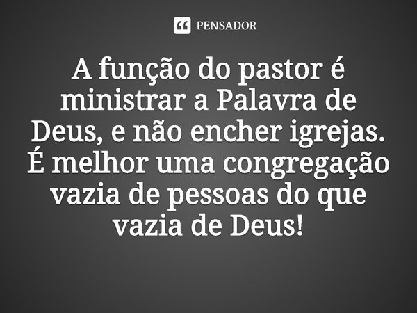 ⁠A função do pastor é ministrar a Palavra de Deus, e não encher igrejas. É melhor uma congregação vazia de pessoas do que vazia de Deus!... Frase de Rogerio Cerqueira Jr.