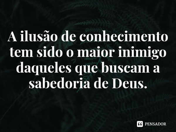 ⁠A ilusão de conhecimento tem sido o maior inimigo daqueles que buscam a sabedoria de Deus.... Frase de Rogerio Cerqueira Jr.