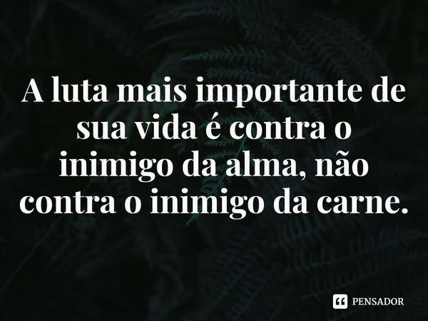 A luta mais importante de sua vida é contra o inimigo da alma, não contra o inimigo da carne.... Frase de Rogerio Cerqueira Jr.