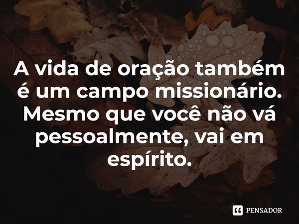 ⁠A vida de oração também é um campo missionário. Mesmo que você não vá pessoalmente, vai em espírito.... Frase de Rogerio Cerqueira Jr.