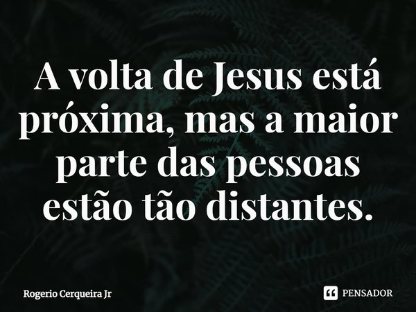 ⁠A volta de Jesus está próxima, mas a maior parte das pessoas estão tão distantes.... Frase de Rogerio Cerqueira Jr.