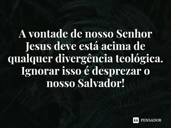 ⁠A vontade de nosso Senhor Jesus deve está acima de qualquer divergência teológica.
Ignorar isso é desprezar o nosso Salvador!... Frase de Rogerio Cerqueira Jr.