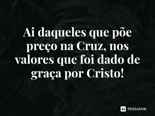 ⁠Ai daqueles que põe preço na Cruz, nos valores que foi dado de graça por Cristo!... Frase de Rogerio Cerqueira Jr.