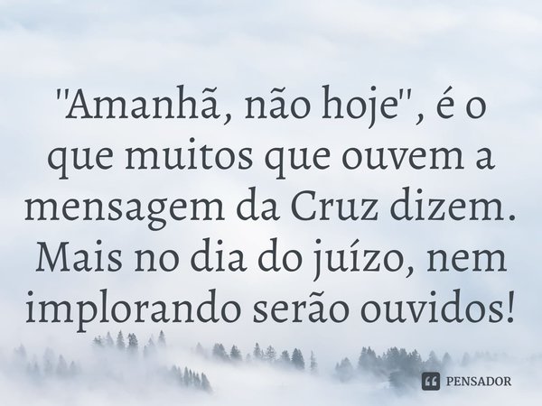 ⁠''Amanhã, não hoje'', é o que muitos que ouvem a mensagem da Cruz dizem. Mais no dia do juízo, nem implorando serão ouvidos!... Frase de Rogerio Cerqueira Jr.
