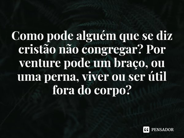 ⁠Como pode alguém que se diz cristão não congregar? Por venture pode um braço, ou uma perna, viver ou ser útil fora do corpo?... Frase de Rogerio Cerqueira Jr.