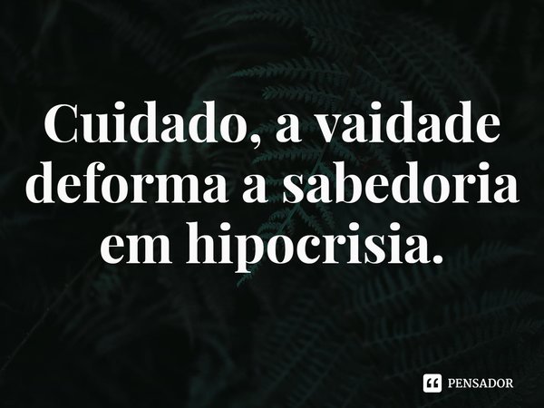 ⁠Cuidado, a vaidade deforma a sabedoria em hipocrisia.... Frase de Rogerio Cerqueira Jr.