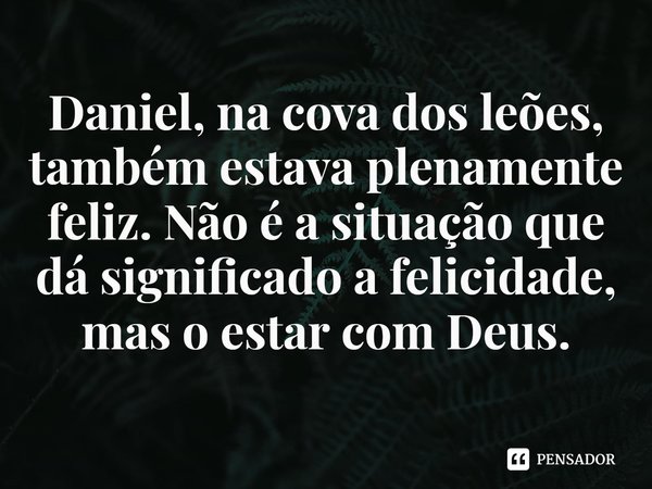 ⁠Daniel, na cova dos leões, também estava plenamente feliz. Não é a situação que dá significado a felicidade, mas o estar com Deus.... Frase de Rogerio Cerqueira Jr.