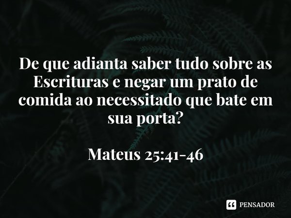 ⁠
De que adianta saber tudo sobre as Escrituras e negar um prato de comida ao necessitado que bate em sua porta? Mateus 25:41-46... Frase de Rogerio Cerqueira Jr.