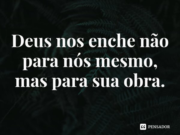 ⁠Deus nos enche não para nós mesmo, mas para sua obra.... Frase de Rogerio Cerqueira Jr.