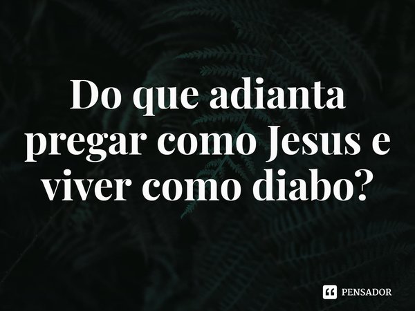 ⁠Do que adianta pregar como Jesus e viver como diabo?... Frase de Rogerio Cerqueira Jr.