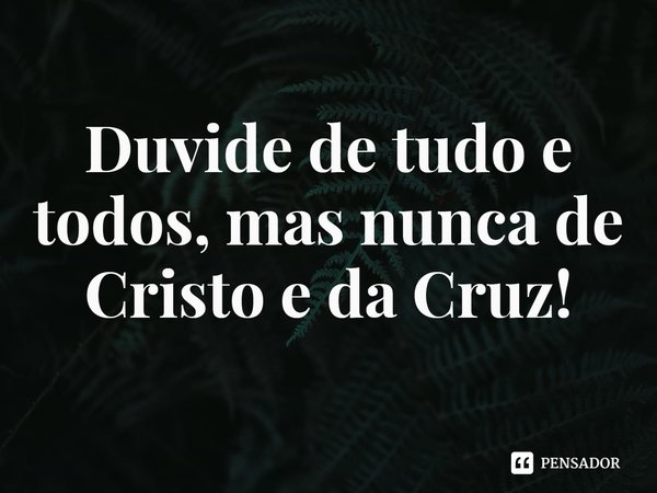 ⁠Duvide de tudo e todos, mas nunca de Cristo e da Cruz!... Frase de Rogerio Cerqueira Jr.