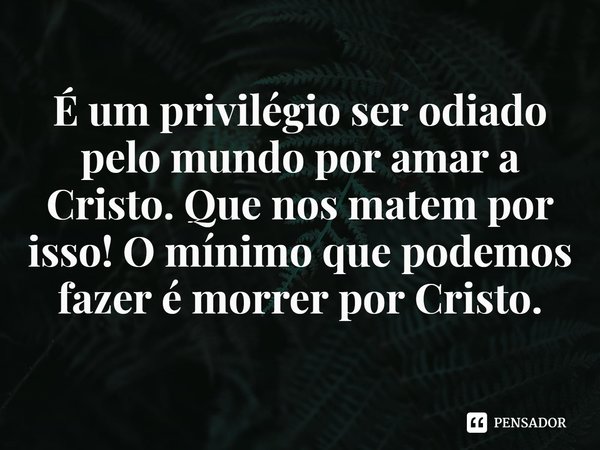 ⁠É um privilégio ser odiado pelo mundo por amar a Cristo. Que nos matem por isso! O mínimo que podemos fazer é morrer por Cristo.... Frase de Rogerio Cerqueira Jr.