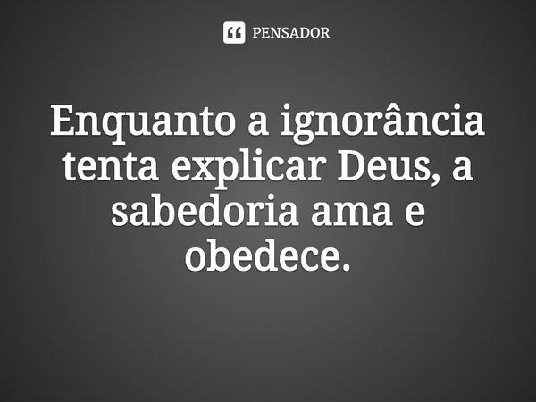 ⁠Enquanto a ignorância tenta explicar Deus, a sabedoria ama e obedece.... Frase de Rogerio Cerqueira Jr.