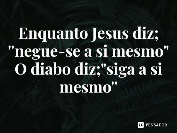 Enquanto Jesus diz; ''negue-se a si mesmo"
O diabo diz; "siga a si mesmo''... Frase de Rogerio Cerqueira Jr.