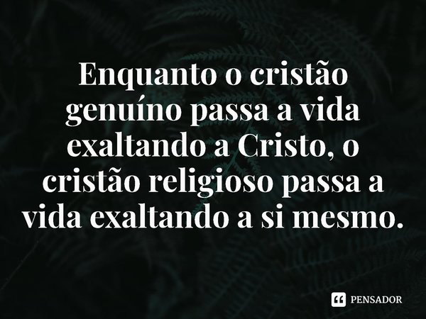 ⁠Enquanto o cristão genuíno passa a vida exaltando a Cristo, o cristão religioso passa a vida exaltando a si mesmo.... Frase de Rogerio Cerqueira Jr.
