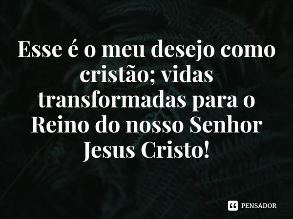 ⁠Esse é o meu desejo como cristão; vidas transformadas para o Reino do nosso Senhor Jesus Cristo!... Frase de Rogerio Cerqueira Jr.