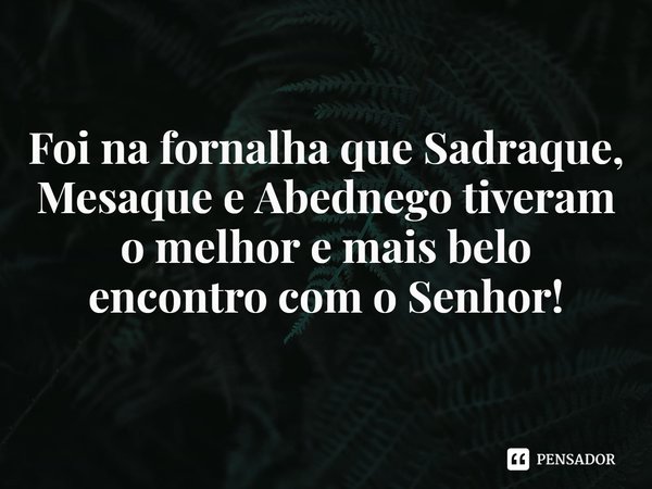 ⁠Foi na fornalha que Sadraque, Mesaque e Abednego tiveram o melhor e mais belo encontro com o Senhor!... Frase de Rogerio Cerqueira Jr.