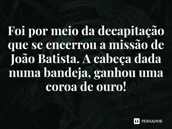 ⁠Foi por meio da decapitação que se encerrou a missão de João Batista. A cabeça dada numa bandeja, ganhou uma coroa de ouro!... Frase de Rogerio Cerqueira Jr.