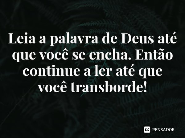 ⁠Leia a palavra de Deus até que você se encha. Então continue a ler até que você transborde!... Frase de Rogerio Cerqueira Jr.