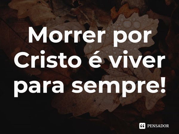 ⁠Morrer por Cristo é viver para sempre!... Frase de Rogerio Cerqueira Jr.