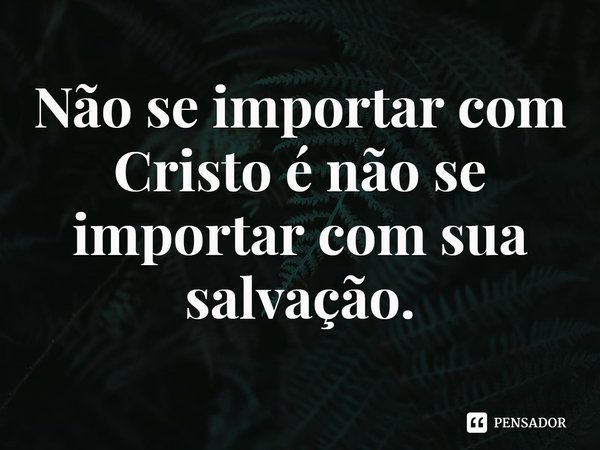 ⁠Não se importar com Cristo é não se importar com sua salvação.... Frase de Rogerio Cerqueira Jr.