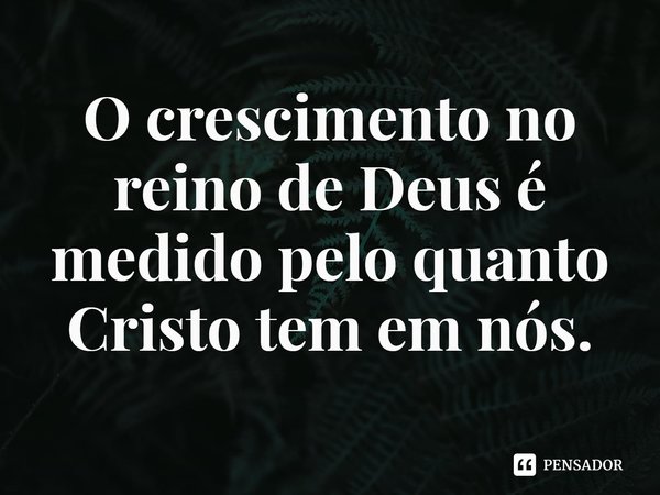 ⁠O crescimento no reino de Deus é medido pelo quanto Cristo tem em nós.... Frase de Rogerio Cerqueira Jr.