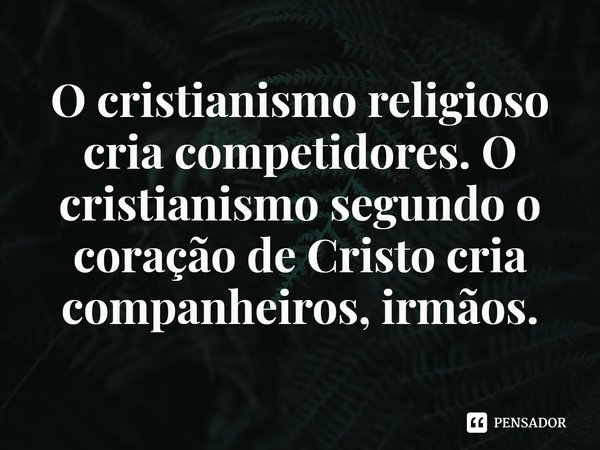 ⁠O cristianismo religioso cria competidores. O cristianismo segundo o coração de Cristo cria companheiros, irmãos.... Frase de Rogerio Cerqueira Jr.