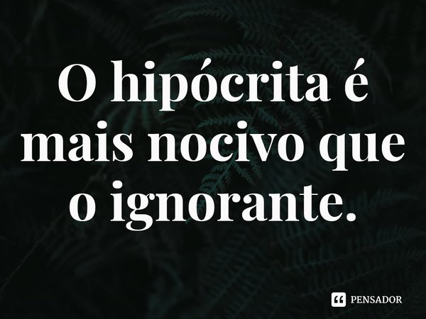⁠O hipócrita é mais nocivo que o ignorante.... Frase de Rogerio Cerqueira Jr.