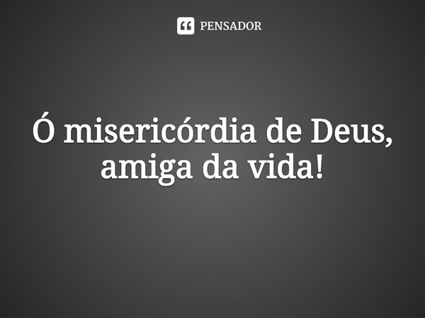 ⁠Ó misericórdia de Deus, amiga da vida!... Frase de Rogerio Cerqueira Jr.