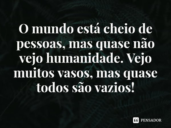 ⁠O mundo está cheio de pessoas, mas quase não vejo humanidade. Vejo muitos vasos, mas quase todos são vazios!... Frase de Rogerio Cerqueira Jr.