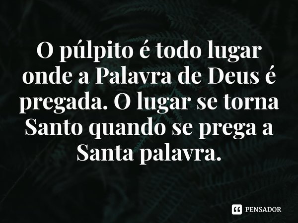 ⁠O púlpito é todo lugar onde a Palavra de Deus é pregada. O lugar se torna Santo quando se prega a Santa palavra.... Frase de Rogerio Cerqueira Jr.