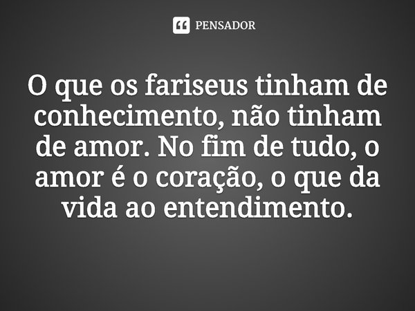 ⁠O que os fariseus tinham de conhecimento, não tinham de amor. No fim de tudo, o amor é o coração, o que da vida ao entendimento.... Frase de Rogerio Cerqueira Jr.